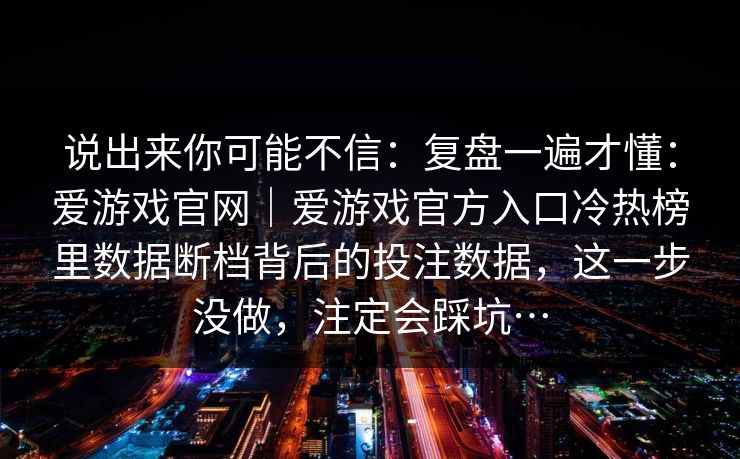 说出来你可能不信:复盘一遍才懂:爱游戏官网|爱游戏官方入口冷热榜里数据断档背后的投注数据,这一步没做,注定会踩坑… 说出来你可能不信:复盘一遍才懂:爱游戏官网|爱游戏官方入口冷热榜里数据断档背后的投注数据,这一步没做,注定会踩坑…