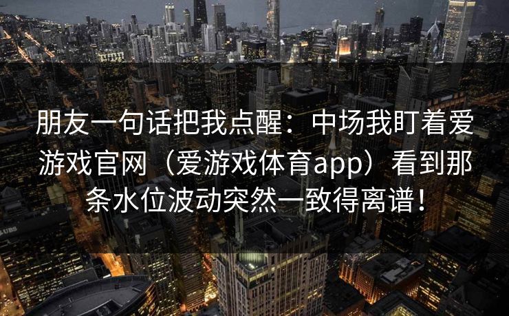 朋友一句话把我点醒：中场我盯着爱游戏官网（爱游戏体育app）看到那条水位波动突然一致得离谱！