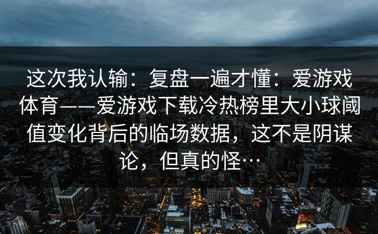 这次我认输：复盘一遍才懂：爱游戏体育——爱游戏下载冷热榜里大小球阈值变化背后的临场数据，这不是阴谋论，但真的怪…