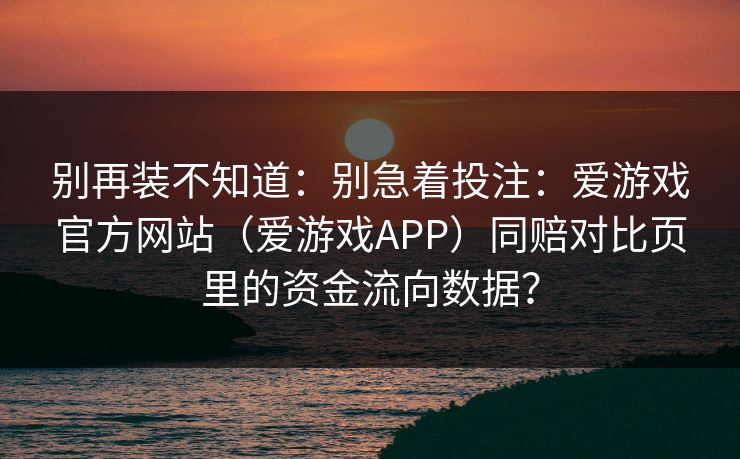 别再装不知道:别急着投注:爱游戏官方网站(爱游戏APP)同赔对比页里的资金流向数据? 别再装不知道:别急着投注:爱游戏官方网站(爱游戏APP)同赔对比页里的资金流向数据?