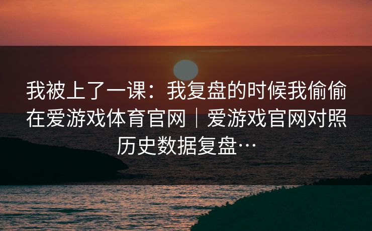 我被上了一课:我复盘的时候我偷偷在爱游戏体育官网|爱游戏官网对照历史数据复盘… 我被上了一课:我复盘的时候我偷偷在爱游戏体育官网|爱游戏官网对照历史数据复盘…