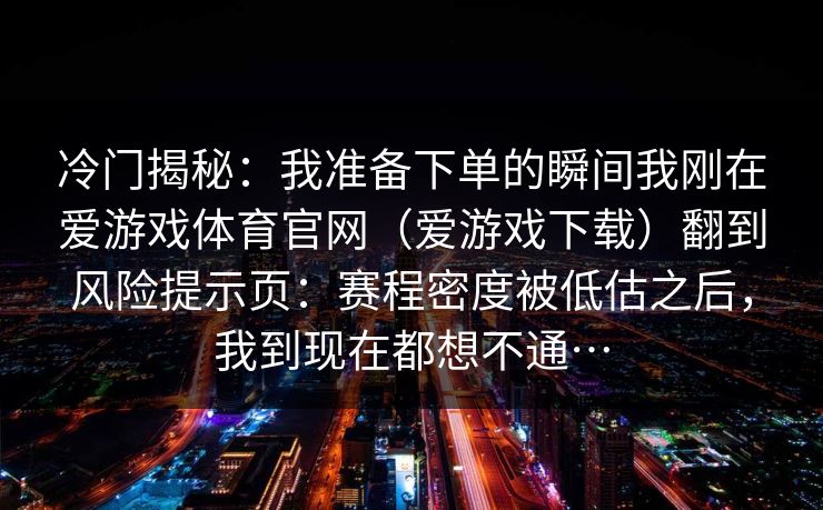 冷门揭秘:我准备下单的瞬间我刚在爱游戏体育官网(爱游戏下载)翻到风险提示页:赛程密度被低估之后,我到现在都想不通… 冷门揭秘:我准备下单的瞬间我刚在爱游戏体育官网(爱游戏下载)翻到风险提示页:赛程密度被低估之后,我到现在都想不通…