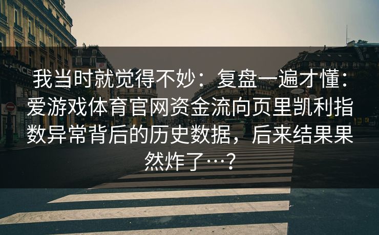 我当时就觉得不妙:复盘一遍才懂:爱游戏体育官网资金流向页里凯利指数异常背后的历史数据,后来结果果然炸了…? 我当时就觉得不妙:复盘一遍才懂:爱游戏体育官网资金流向页里凯利指数异常背后的历史数据,后来结果果然炸了…?