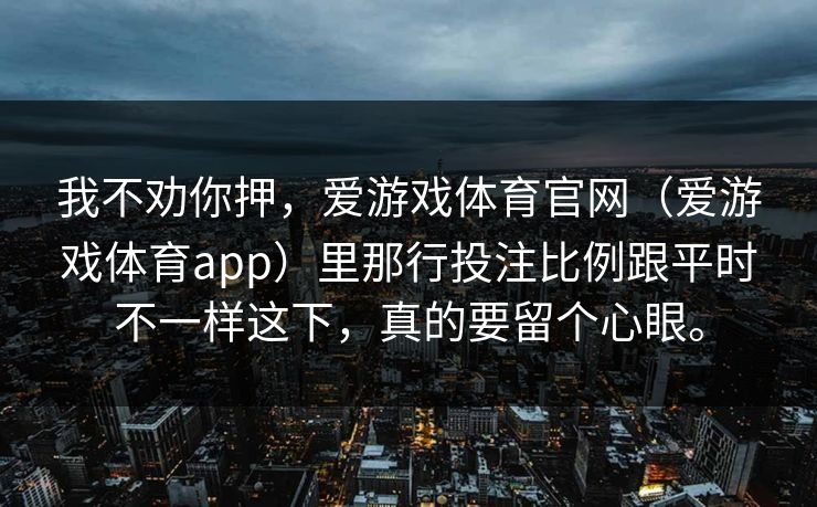 我不劝你押,爱游戏体育官网(爱游戏体育app)里那行投注比例跟平时不一样这下,真的要留个心眼。 我不劝你押,爱游戏体育官网(爱游戏体育app)里那行投注比例跟平时不一样这下,真的要留个心眼。