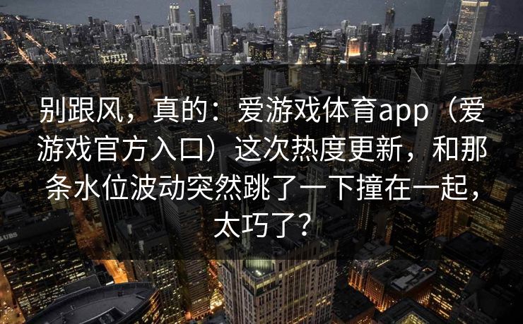 别跟风，真的：爱游戏体育app（爱游戏官方入口）这次热度更新，和那条水位波动突然跳了一下撞在一起，太巧了？