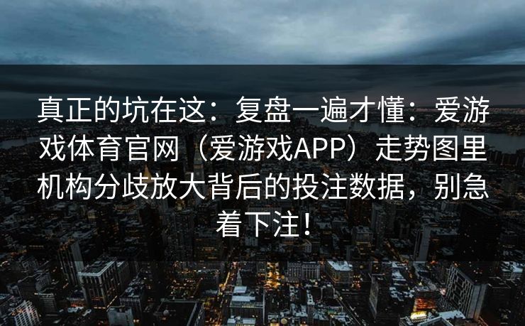 真正的坑在这：复盘一遍才懂：爱游戏体育官网（爱游戏APP）走势图里机构分歧放大背后的投注数据，别急着下注！