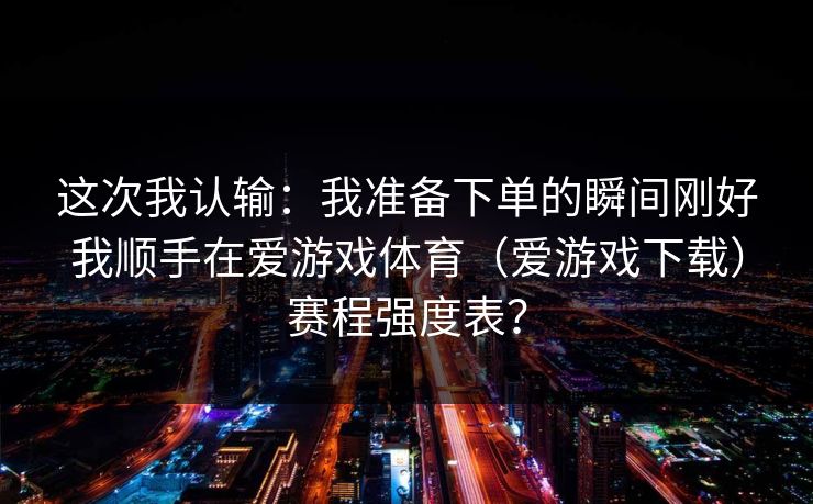 这次我认输：我准备下单的瞬间刚好我顺手在爱游戏体育（爱游戏下载）赛程强度表？
