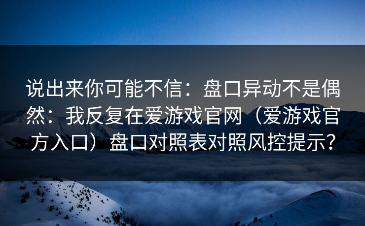 说出来你可能不信：盘口异动不是偶然：我反复在爱游戏官网（爱游戏官方入口）盘口对照表对照风控提示？