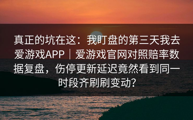 真正的坑在这：我盯盘的第三天我去爱游戏APP｜爱游戏官网对照赔率数据复盘，伤停更新延迟竟然看到同一时段齐刷刷变动？