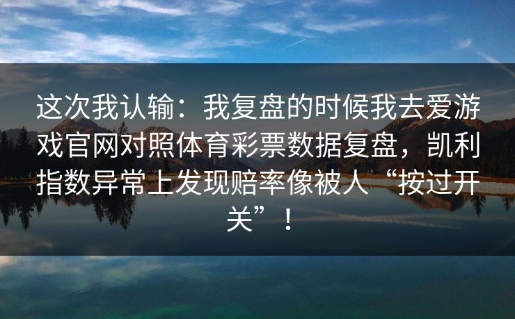 这次我认输：我复盘的时候我去爱游戏官网对照体育彩票数据复盘，凯利指数异常上发现赔率像被人“按过开关”！