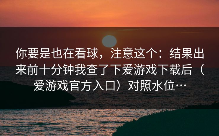你要是也在看球,注意这个:结果出来前十分钟我查了下爱游戏下载后(爱游戏官方入口)对照水位… 你要是也在看球,注意这个:结果出来前十分钟我查了下爱游戏下载后(爱游戏官方入口)对照水位…