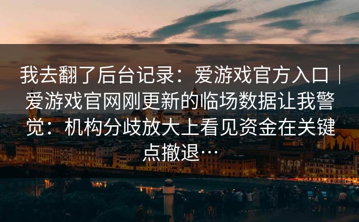 我去翻了后台记录：爱游戏官方入口｜爱游戏官网刚更新的临场数据让我警觉：机构分歧放大上看见资金在关键点撤退…
