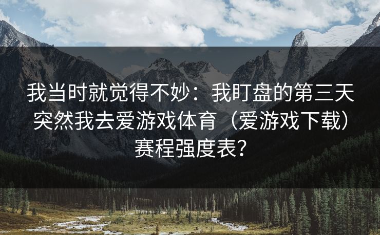 我当时就觉得不妙:我盯盘的第三天突然我去爱游戏体育(爱游戏下载)赛程强度表? 我当时就觉得不妙:我盯盘的第三天突然我去爱游戏体育(爱游戏下载)赛程强度表?