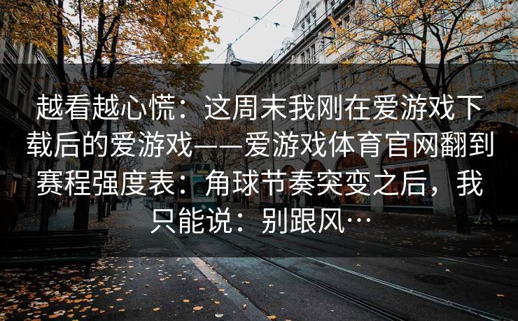 越看越心慌:这周末我刚在爱游戏下载后的爱游戏——爱游戏体育官网翻到赛程强度表:角球节奏突变之后,我只能说:别跟风… 越看越心慌:这周末我刚在爱游戏下载后的爱游戏——爱游戏体育官网翻到赛程强度表:角球节奏突变之后,我只能说:别跟风…